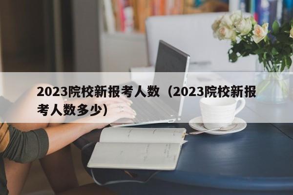 2023院校新报考人数（2023院校新报考人数多少）