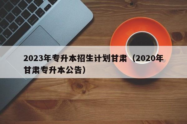 2023年专升本招生计划甘肃（2020年甘肃专升本公告）