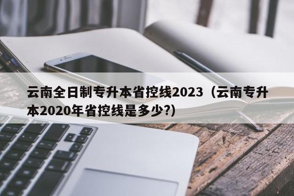 云南全日制专升本省控线2023（云南专升本2020年省控线是多少?）