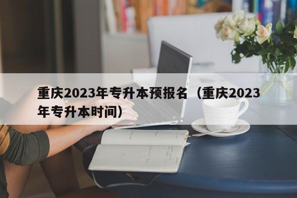 重庆2023年专升本预报名（重庆2023年专升本时间）