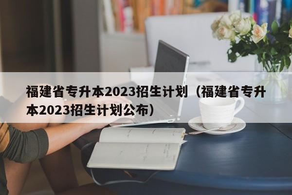 福建省专升本2023招生计划（福建省专升本2023招生计划公布）