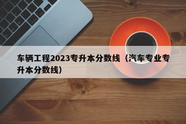 车辆工程2023专升本分数线（汽车专业专升本分数线）