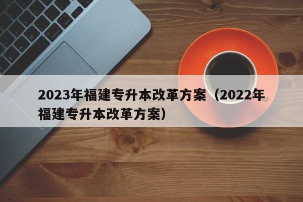 2023年福建专升本改革方案（2022年福建专升本改革方案）