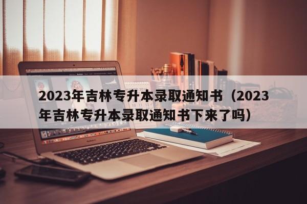 2023年吉林专升本录取通知书（2023年吉林专升本录取通知书下来了吗）