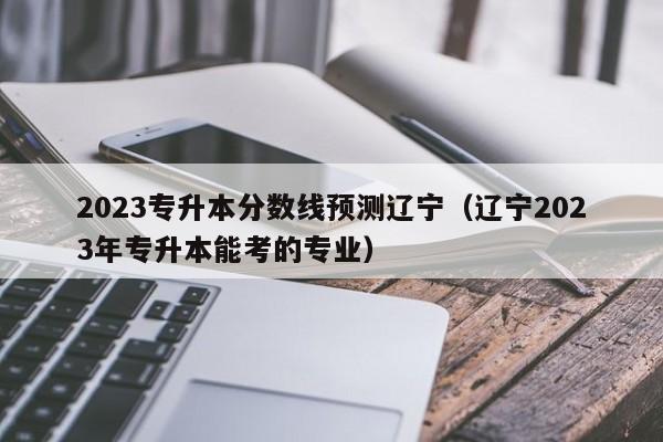 2023专升本分数线预测辽宁（辽宁2023年专升本能考的专业）