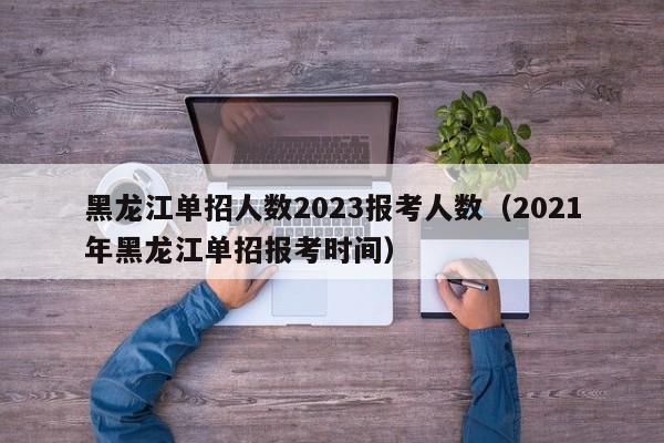 黑龙江单招人数2023报考人数（2021年黑龙江单招报考时间）