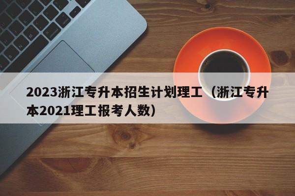 2023浙江专升本招生计划理工（浙江专升本2021理工报考人数）