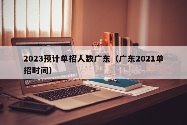 2023预计单招人数广东（广东2021单招时间）