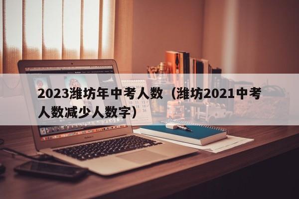 2023潍坊年中考人数（潍坊2021中考人数减少人数字）