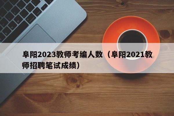 阜阳2023教师考编人数（阜阳2021教师招聘笔试成绩）