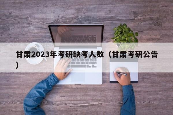 甘肃2023年考研缺考人数（甘肃考研公告）