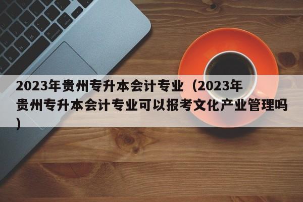 2023年贵州专升本会计专业（2023年贵州专升本会计专业可以报考文化产业管理吗）