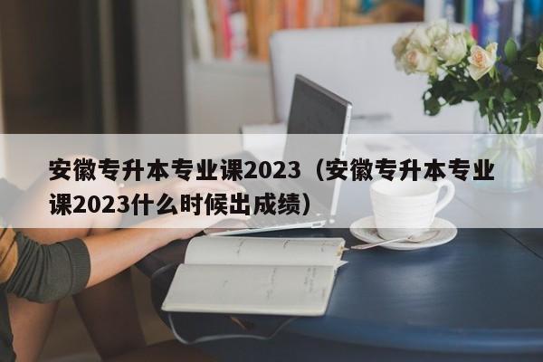 安徽专升本专业课2023（安徽专升本专业课2023什么时候出成绩）