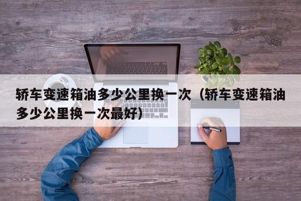 轿车变速箱油多少公里换一次（轿车变速箱油多少公里换一次最好）