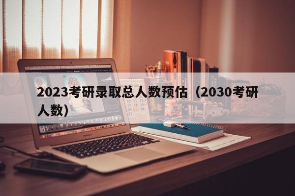 2023考研录取总人数预估（2030考研人数）