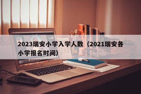 2023瑞安小学入学人数（2021瑞安各小学报名时间）