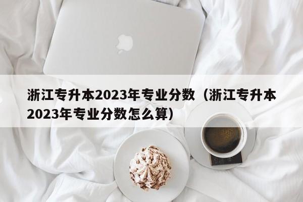 浙江专升本2023年专业分数（浙江专升本2023年专业分数怎么算）