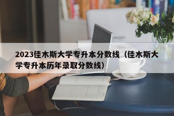 2023佳木斯大学专升本分数线（佳木斯大学专升本历年录取分数线）