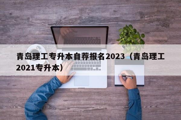 青岛理工专升本自荐报名2023（青岛理工2021专升本）