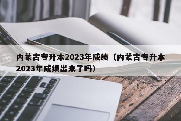 内蒙古专升本2023年成绩（内蒙古专升本2023年成绩出来了吗）