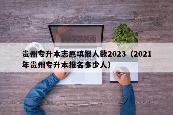 贵州专升本志愿填报人数2023（2021年贵州专升本报名多少人）