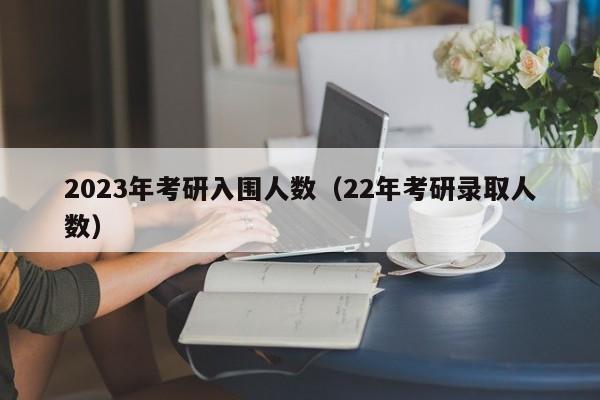 2023年考研入围人数（22年考研录取人数）