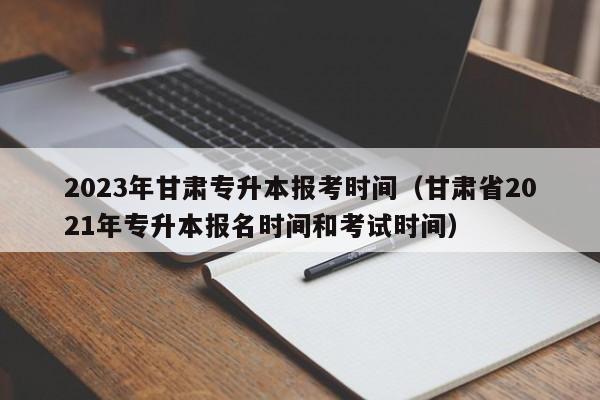 2023年甘肃专升本报考时间（甘肃省2021年专升本报名时间和考试时间）