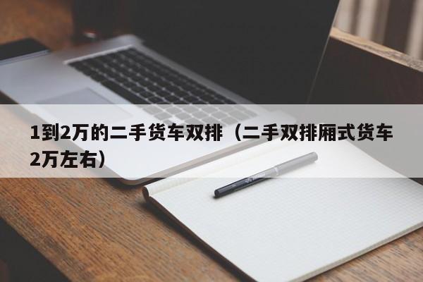 1到2万的二手货车双排（二手双排厢式货车2万左右）