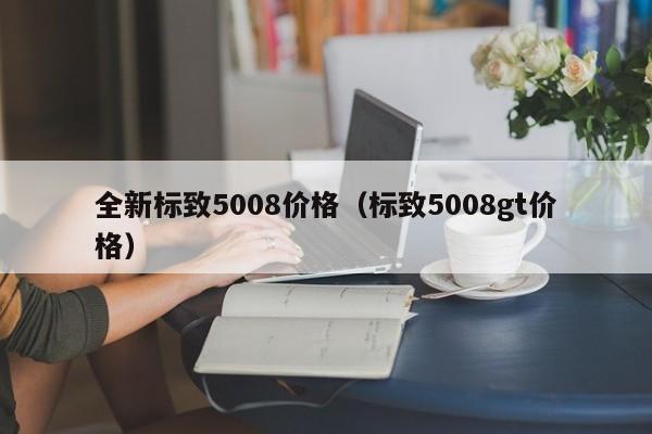 全新标致5008价格（标致5008gt价格）