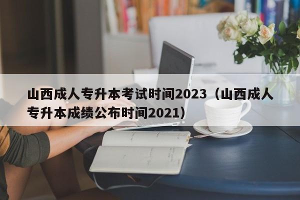 山西成人专升本考试时间2023（山西成人专升本成绩公布时间2021）