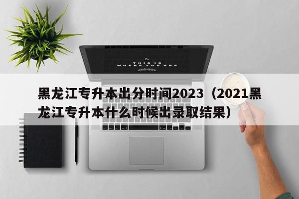 黑龙江专升本出分时间2023（2021黑龙江专升本什么时候出录取结果）