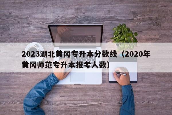 2023湖北黄冈专升本分数线（2020年黄冈师范专升本报考人数）