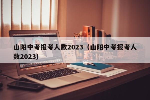 山阳中考报考人数2023（山阳中考报考人数2023）