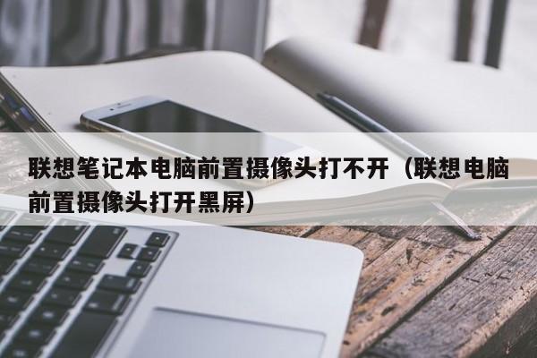 联想笔记本电脑前置摄像头打不开（联想电脑前置摄像头打开黑屏）