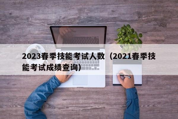 2023春季技能考试人数（2021春季技能考试成绩查询）