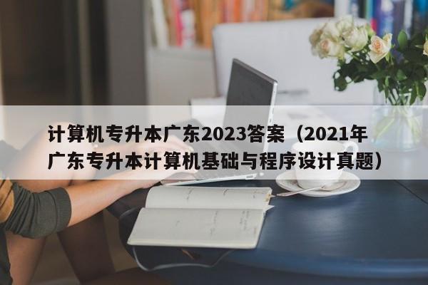 计算机专升本广东2023答案（2021年广东专升本计算机基础与程序设计真题）