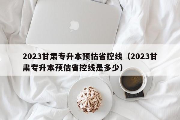 2023甘肃专升本预估省控线（2023甘肃专升本预估省控线是多少）