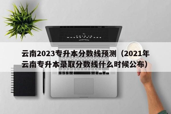 云南2023专升本分数线预测（2021年云南专升本录取分数线什么时候公布）