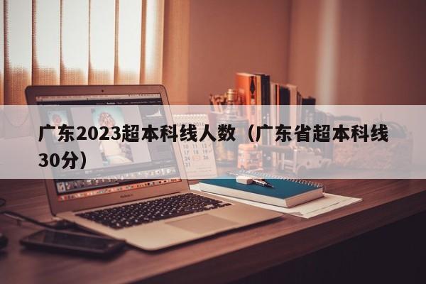 广东2023超本科线人数（广东省超本科线30分）