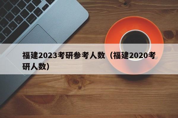 福建2023考研参考人数（福建2020考研人数）