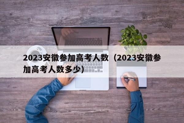 2023安徽参加高考人数（2023安徽参加高考人数多少）