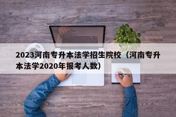 2023河南专升本法学招生院校（河南专升本法学2020年报考人数）