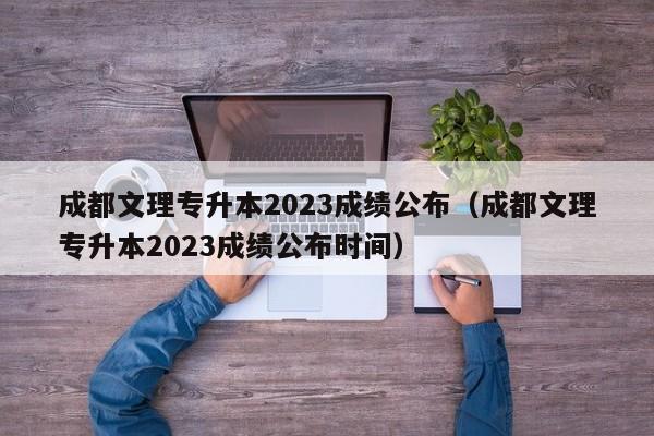 成都文理专升本2023成绩公布（成都文理专升本2023成绩公布时间）