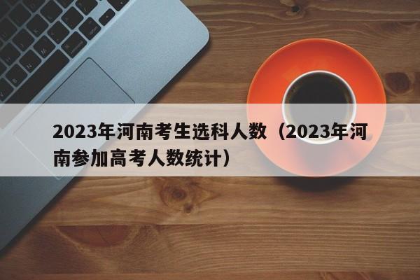 2023年河南考生选科人数（2023年河南参加高考人数统计）