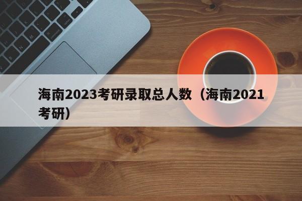 海南2023考研录取总人数（海南2021考研）