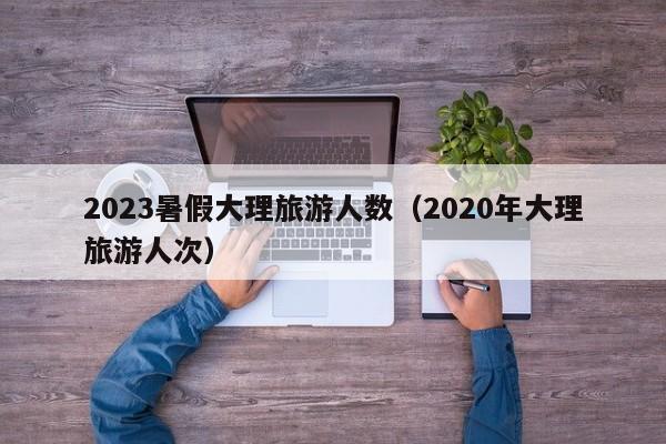 2023暑假大理旅游人数（2020年大理旅游人次）