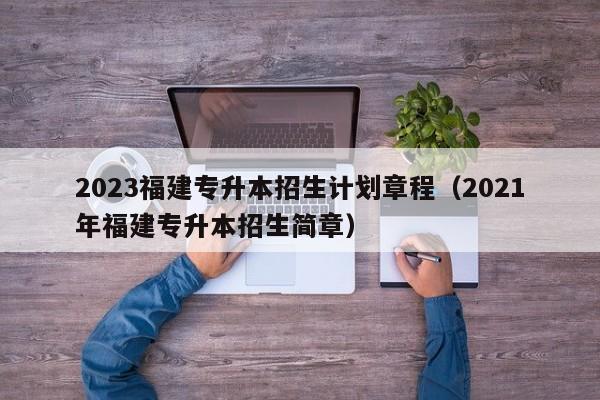 2023福建专升本招生计划章程（2021年福建专升本招生简章）