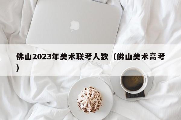 佛山2023年美术联考人数（佛山美术高考）