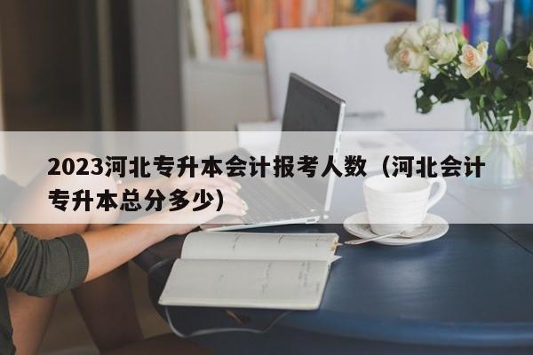 2023河北专升本会计报考人数（河北会计专升本总分多少）