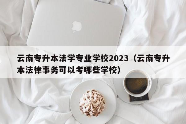 云南专升本法学专业学校2023（云南专升本法律事务可以考哪些学校）